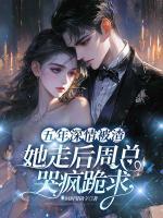 五年深情被渣,她走后周总哭疯跪求